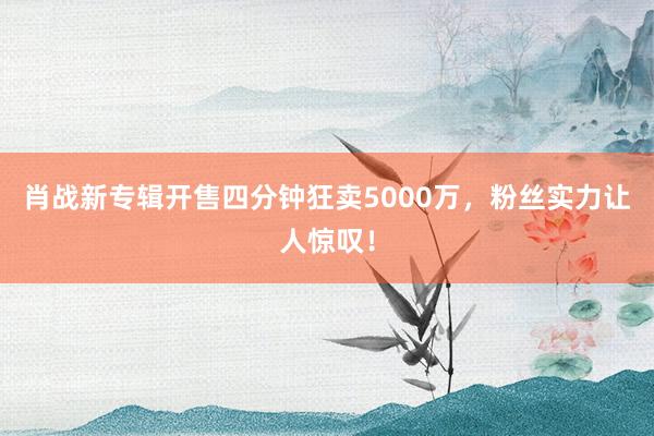 肖战新专辑开售四分钟狂卖5000万，粉丝实力让人惊叹！